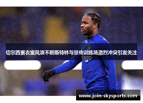 切尔西更衣室风波不断斯特林与恩佐训练场激烈冲突引发关注